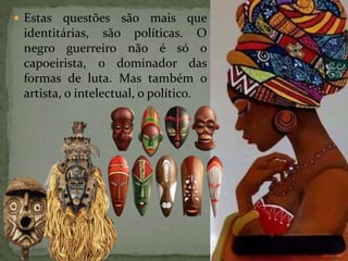  Estas questões são mais que
identitárias, são políticas. O
negro guerreiro não é só o
capoeirista, o dominador das
formas de luta. Mas também o
artista, o intelectual, o político.
 