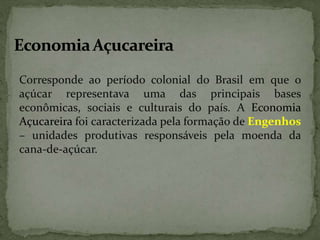 Corresponde ao período colonial do Brasil em que o
açúcar representava uma das principais bases
econômicas, sociais e culturais do país. A Economia
Açucareira foi caracterizada pela formação de Engenhos
– unidades produtivas responsáveis pela moenda da
cana-de-açúcar.
 
