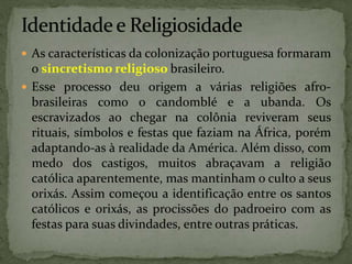  As características da colonização portuguesa formaram
o sincretismo religioso brasileiro.
 Esse processo deu origem a várias religiões afro-
brasileiras como o candomblé e a ubanda. Os
escravizados ao chegar na colônia reviveram seus
rituais, símbolos e festas que faziam na África, porém
adaptando-as à realidade da América. Além disso, com
medo dos castigos, muitos abraçavam a religião
católica aparentemente, mas mantinham o culto a seus
orixás. Assim começou a identificação entre os santos
católicos e orixás, as procissões do padroeiro com as
festas para suas divindades, entre outras práticas.
 