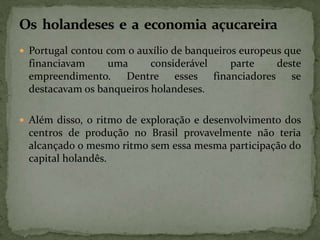  Portugal contou com o auxílio de banqueiros europeus que
financiavam uma considerável parte deste
empreendimento. Dentre esses financiadores se
destacavam os banqueiros holandeses.
 Além disso, o ritmo de exploração e desenvolvimento dos
centros de produção no Brasil provavelmente não teria
alcançado o mesmo ritmo sem essa mesma participação do
capital holandês.
 
