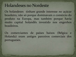 Os holandeses tinham grande interesse no açúcar
brasileiro, não só porque dominavam o comércio do
produto na Europa, mas também porque havia
muito capital holandês investido nos engenhos
brasileiros.
Os comerciantes de países baixos (Bélgica e
Holanda) eram antigos parceiros comerciais dos
portugueses.
 