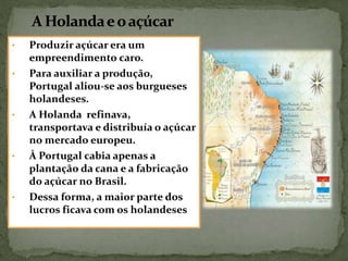 • Produzir açúcar era um
empreendimento caro.
• Para auxiliar a produção,
Portugal aliou-se aos burgueses
holandeses.
• A Holanda refinava,
transportava e distribuía o açúcar
no mercado europeu.
• À Portugal cabia apenas a
plantação da cana e a fabricação
do açúcar no Brasil.
• Dessa forma, a maior parte dos
lucros ficava com os holandeses
 
