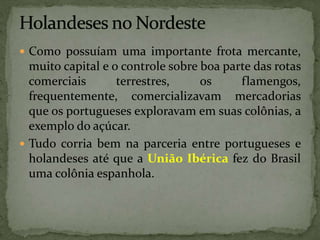  Como possuíam uma importante frota mercante,
muito capital e o controle sobre boa parte das rotas
comerciais terrestres, os flamengos,
frequentemente, comercializavam mercadorias
que os portugueses exploravam em suas colônias, a
exemplo do açúcar.
 Tudo corria bem na parceria entre portugueses e
holandeses até que a União Ibérica fez do Brasil
uma colônia espanhola.
 