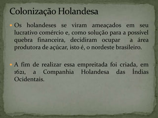  Os holandeses se viram ameaçados em seu
lucrativo comércio e, como solução para a possível
quebra financeira, decidiram ocupar a área
produtora de açúcar, isto é, o nordeste brasileiro.
 A fim de realizar essa empreitada foi criada, em
1621, a Companhia Holandesa das Índias
Ocidentais.
 