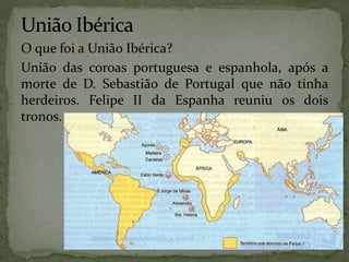 O que foi a União Ibérica?
União das coroas portuguesa e espanhola, após a
morte de D. Sebastião de Portugal que não tinha
herdeiros. Felipe II da Espanha reuniu os dois
tronos.
 
