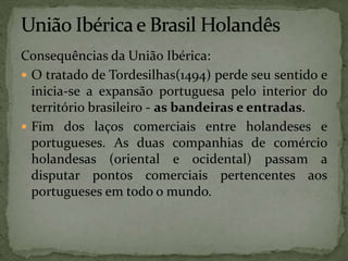 Consequências da União Ibérica:
 O tratado de Tordesilhas(1494) perde seu sentido e
inicia-se a expansão portuguesa pelo interior do
território brasileiro - as bandeiras e entradas.
 Fim dos laços comerciais entre holandeses e
portugueses. As duas companhias de comércio
holandesas (oriental e ocidental) passam a
disputar pontos comerciais pertencentes aos
portugueses em todo o mundo.
 