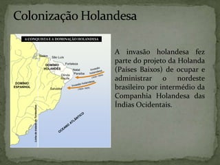 DOMÍNIO
ESPANHOL
DOMÍNIO
HOLANDÊS
Linha
do
tratado
de
Tordesilhas
Belém São Luís
Fortaleza
Natal
Paraíba
Olinda
Recife
Salvador
A CONQUISTA E A DOMINAÇÃO HOLANDESA
A invasão holandesa fez
parte do projeto da Holanda
(Países Baixos) de ocupar e
administrar o nordeste
brasileiro por intermédio da
Companhia Holandesa das
Índias Ocidentais.
 