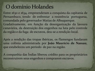 Entre 1630 e 1634, empreenderam a conquista da capitania de
Pernambuco, tendo de enfrentar a resistência portuguesa,
comandada pelo governador Matias de Albuquerque.
Gradativamente, em função da desorganização da lavoura
canavieira, da destruição dos engenhos na luta pelo controle
da região e da fuga de escravos, deu-se a rendição local.
Após a rendição das tropas ibéricas, os flamengos fundaram
uma colônia administrada por João Maurício de Nassau,
que estabeleceu um período de paz na região.
A companhia das Índias liberou crédito para os proprietários
reconstruírem seus engenhos e comprarem escravos.
 