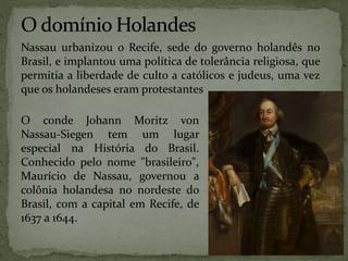 Nassau urbanizou o Recife, sede do governo holandês no
Brasil, e implantou uma política de tolerância religiosa, que
permitia a liberdade de culto a católicos e judeus, uma vez
que os holandeses eram protestantes
O conde Johann Moritz von
Nassau-Siegen tem um lugar
especial na História do Brasil.
Conhecido pelo nome "brasileiro",
Maurício de Nassau, governou a
colônia holandesa no nordeste do
Brasil, com a capital em Recife, de
1637 a 1644.
 