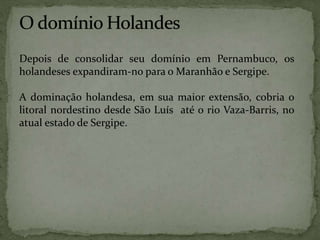 Depois de consolidar seu domínio em Pernambuco, os
holandeses expandiram-no para o Maranhão e Sergipe.
A dominação holandesa, em sua maior extensão, cobria o
litoral nordestino desde São Luís até o rio Vaza-Barris, no
atual estado de Sergipe.
 