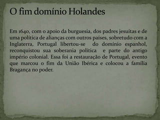 Em 1640, com o apoio da burguesia, dos padres jesuítas e de
uma política de alianças com outros países, sobretudo com a
Inglaterra, Portugal libertou-se do domínio espanhol,
reconquistou sua soberania política e parte do antigo
império colonial. Essa foi a restauração de Portugal, evento
que marcou o fim da União Ibérica e colocou a família
Bragança no poder.
 