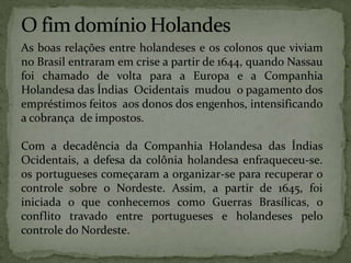 As boas relações entre holandeses e os colonos que viviam
no Brasil entraram em crise a partir de 1644, quando Nassau
foi chamado de volta para a Europa e a Companhia
Holandesa das Índias Ocidentais mudou o pagamento dos
empréstimos feitos aos donos dos engenhos, intensificando
a cobrança de impostos.
Com a decadência da Companhia Holandesa das Índias
Ocidentais, a defesa da colônia holandesa enfraqueceu-se.
os portugueses começaram a organizar-se para recuperar o
controle sobre o Nordeste. Assim, a partir de 1645, foi
iniciada o que conhecemos como Guerras Brasílicas, o
conflito travado entre portugueses e holandeses pelo
controle do Nordeste.
 