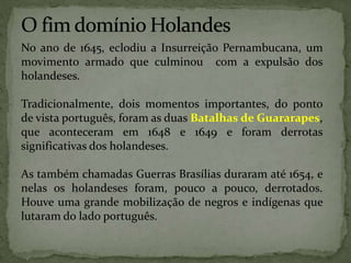 No ano de 1645, eclodiu a Insurreição Pernambucana, um
movimento armado que culminou com a expulsão dos
holandeses.
Tradicionalmente, dois momentos importantes, do ponto
de vista português, foram as duas Batalhas de Guararapes,
que aconteceram em 1648 e 1649 e foram derrotas
significativas dos holandeses.
As também chamadas Guerras Brasílias duraram até 1654, e
nelas os holandeses foram, pouco a pouco, derrotados.
Houve uma grande mobilização de negros e indígenas que
lutaram do lado português.
 