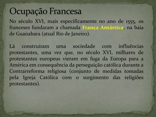 No século XVI, mais especificamente no ano de 1555, os
franceses fundaram a chamada França Antártica, na baía
de Guanabara (atual Rio de Janeiro).
Lá construíram uma sociedade com influências
protestantes, uma vez que, no século XVI, milhares de
protestantes europeus vieram em fuga da Europa para a
América em consequência da perseguição católica durante a
Contrarreforma religiosa (conjunto de medidas tomadas
pela Igreja Católica com o surgimento das religiões
protestantes).
 