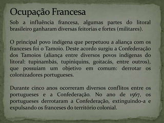 Sob a influência francesa, algumas partes do litoral
brasileiro ganharam diversas feitorias e fortes (militares).
O principal povo indígena que perpetuou a aliança com os
franceses foi o Tamoio. Deste acordo surgiu a Confederação
dos Tamoios (aliança entre diversos povos indígenas do
litoral: tupinambás, tupiniquins, goitacás, entre outros),
que possuíam um objetivo em comum: derrotar os
colonizadores portugueses.
Durante cinco anos ocorreram diversos conflitos entre os
portugueses e a Confederação. No ano de 1567, os
portugueses derrotaram a Confederação, extinguindo-a e
expulsando os franceses do território colonial.
 