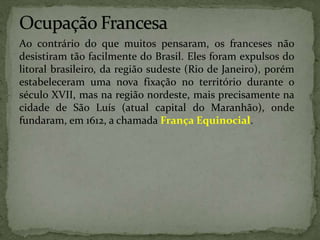 Ao contrário do que muitos pensaram, os franceses não
desistiram tão facilmente do Brasil. Eles foram expulsos do
litoral brasileiro, da região sudeste (Rio de Janeiro), porém
estabeleceram uma nova fixação no território durante o
século XVII, mas na região nordeste, mais precisamente na
cidade de São Luís (atual capital do Maranhão), onde
fundaram, em 1612, a chamada França Equinocial.
 