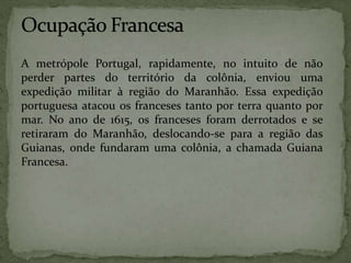 A metrópole Portugal, rapidamente, no intuito de não
perder partes do território da colônia, enviou uma
expedição militar à região do Maranhão. Essa expedição
portuguesa atacou os franceses tanto por terra quanto por
mar. No ano de 1615, os franceses foram derrotados e se
retiraram do Maranhão, deslocando-se para a região das
Guianas, onde fundaram uma colônia, a chamada Guiana
Francesa.
 