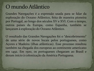 Grandes Navegações é a expressão usada para se falar da
exploração do Oceano Atlântico, feita de maneira pioneira
por Portugal, ao longo dos séculos XV e XVI. Com o tempo,
outros países da Europa, como Espanha, também se
lançaram à exploração do Oceano Atlântico.
O resultado das Grandes Navegações foi o “descobrimento”
de uma série de novos locais pelos portugueses, como
Açores e Madeira (ilhas atlânticas). Esse processo resultou
também na chegada dos europeus ao continente americano
em 1492. Em 1500, os portugueses chegaram ao Brasil e
deram início à colonização da América Portuguesa.
 