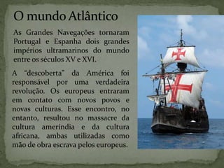 As Grandes Navegações tornaram
Portugal e Espanha dois grandes
impérios ultramarinos do mundo
entre os séculos XV e XVI.
A “descoberta” da América foi
responsável por uma verdadeira
revolução. Os europeus entraram
em contato com novos povos e
novas culturas. Esse encontro, no
entanto, resultou no massacre da
cultura ameríndia e da cultura
africana, ambas utilizadas como
mão de obra escrava pelos europeus.
 