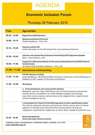 Thursday 26 February 2015
Voluntary Action Leicestershire, 9 Newarke Street, Leicester, LE1 5SN
www.valonline.org.uk
Time Agenda Item
09:30 – 10:00 Registration	
  &	
  Refreshments	
  
10:00 – 10:15
Welcome	
  and	
  Aims	
  of	
  the	
  Event	
  
Heather	
  Roythorne	
  –	
  Finch,	
  VAL	
  
10:15 – 10:30
Elections	
  and	
  the	
  VCS	
  
Useful	
  information	
  for	
  the	
  VCS	
  ahead	
  of	
  the	
  Local	
  and	
  General	
  Elections	
  
10:30 – 10:45
Leicester	
  and	
  Leicestershire	
  Enterprise	
  Partnership	
  (LLEP)	
  Programme	
  Updates	
  
Mary	
  –	
  Louise	
  Harrison,	
  LLEP	
  
10:45 – 11:00
Support	
  for	
  VCSE	
  partnership	
  for	
  EU	
  Structural	
  and	
  Investment	
  Fund	
  (ESIF)	
  Theme	
  9:	
  
Social	
  Inclusion	
  
Ian	
  Wilson,	
  CASE	
  &	
  Heather	
  Roythorne	
  –	
  Finch,	
  VAL	
  
11:00 – 11:20 Refreshments	
  and	
  Networking	
  	
  
11:20 – 11:30
Tell	
  VAL	
  How	
  we	
  are	
  doing	
  
Jackie	
  Woodhouse,	
  VAL	
  Research	
  Officer	
  will	
  lead	
  an	
  interactive	
  session	
  enabling	
  you	
  to	
  
feedback	
  on	
  VAL’s	
  support	
  for	
  VCS	
  voice	
  and	
  influence.	
  
11:30 – 12:30 Workshops	
  
1. Financial	
  Exclusion,	
  the	
  causes	
  and	
  the	
  solutions	
  
Moneywise	
  want	
  your	
  help	
  to	
  identify	
  key	
  areas	
  of	
  financial	
  exclusion	
  and	
  what	
  the	
  
common	
  barriers	
  and	
  problems	
  are	
  and	
  to	
  highlight	
  any	
  gaps	
  in	
  the	
  coverage.
Look	
  at	
  the	
  current	
  solutions	
  and	
  how	
  these	
  can	
  be	
  integrated	
  into	
  a	
  single	
  Financial	
  
Inclusion	
  Strategy	
  for	
  the	
  city.
2.	
  Consultation	
  for	
  Theme	
  9	
  of	
  the	
  ESIF	
  programme	
  to	
  inform	
  specification	
  outline	
  
The	
  LLEP	
  are	
  seeking	
  the	
  Voluntary	
  and	
  Community	
  Sectors	
  view	
  on	
  what	
  ‘an	
  holistic	
  
approach’	
  to	
  tackling	
  social	
  exclusion	
  for	
  those	
  moving	
  towards	
  training	
  and	
  
employment	
  should	
  look	
  like.	
  Opportunity	
  to	
  inform	
  what	
  is	
  needed	
  to	
  tackle	
  this	
  issue.	
  
	
  
12:30 – 12:45
Work	
  shop	
  feed	
  back	
  
Forum	
  next	
  steps	
  and	
  future	
  events.	
  
	
  
	
  
	
  
	
  
	
  
AGENDA
Economic Inclusion Forum
 