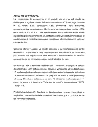 ASPECTOS ECONÓMICOS.
La participación de los sectores en el producto interno bruto del estado, se
distribuye de la siguiente manera: industria manufacturera 4.7% sector agropecuario
9.1 %, minería 5.5%, construcción 4.3%, electricidad 15.6%, transporte,
almacenamiento y comunicaciones 15.3%, comercio, restaurantes y hoteles 15.7%,
otros servicios con 43.8 %. Cabe señalar que el Producto Interno Bruto estatal
representa aproximadamente el 0.5% del total nacional y que actualmente ocupa el
quinto lugar en la república mexicana en relación con el producto interno bruto per
cápita más alto.
Comercio Interno y Abasto: La función comercial y su importancia como centro
redistribuidor, no solo abarca los productos agrícolas, sino también a los industriales
y se sustenta con la producción local. Así como la comercialización de artículos
provenientes de los principales estados industrializados del país.
En el año de 1999, la demanda se atendió con 18 mercados. 29 tianguis, 91 tiendas
de autoservicio, 5,398 establecimientos pequeños y medianos, 28 tiendas oficiales
y 5 tiendas sindicales, en tanto que dentro del sistema de abasto popular se tuvieron
130 tiendas campesinas, 35 tiendas del programa de abasto a zonas populares y
urbanas y 8 tiendas de solidaridad, así como 13 almacenes rurales (bodegas) y 1
centro de acopio a la intemperie. Toda esta información se consultó en; (INEGI:
1995,p, 278).
Posibilidades de Inversión: Con base en la existencia de recursos potenciales a la
ampliación y mejoramiento de la infraestructura existente, y a la consolidación de
los proyectos en proceso.
 
