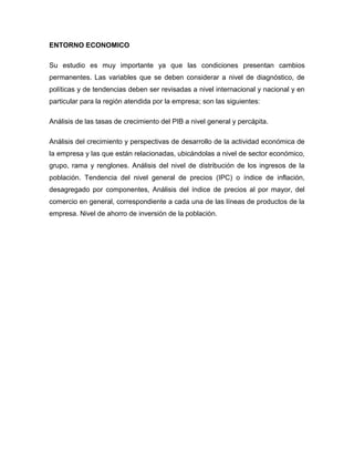 ENTORNO ECONOMICO
Su estudio es muy importante ya que las condiciones presentan cambios
permanentes. Las variables que se deben considerar a nivel de diagnóstico, de
políticas y de tendencias deben ser revisadas a nivel internacional y nacional y en
particular para la región atendida por la empresa; son las siguientes:
Análisis de las tasas de crecimiento del PIB a nivel general y percápita.
Análisis del crecimiento y perspectivas de desarrollo de la actividad económica de
la empresa y las que están relacionadas, ubicándolas a nivel de sector económico,
grupo, rama y renglones. Análisis del nivel de distribución de los ingresos de la
población. Tendencia del nivel general de precios (IPC) o índice de inflación,
desagregado por componentes, Análisis del índice de precios al por mayor, del
comercio en general, correspondiente a cada una de las líneas de productos de la
empresa. Nivel de ahorro de inversión de la población.
 