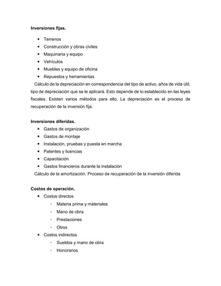 Inversiones fijas.
 Terrenos
 Construcción y obras civiles
 Maquinaria y equipo
 Vehículos
 Muebles y equipo de oficina
 Repuestos y herramientas
Cálculo de la depreciación en correspondencia del tipo de activo, años de vida útil,
tipo de depreciación que se le aplicará. Esto depende de lo establecido en las leyes
fiscales. Existen varios métodos para ello. La depreciación es el proceso de
recuperación de la inversión fija.
Inversiones diferidas.
 Gastos de organización
 Gastos de montaje
 Instalación, pruebas y puesta en marcha
 Patentes y licencias
 Capacitación
 Gastos financieros durante la instalación
Cálculo de la amortización. Proceso de recuperación de la inversión diferida
Costos de operación.
 Costos directos
◦ Materia prima y materiales
◦ Mano de obra
◦ Prestaciones
◦ Otros
 Costos indirectos
◦ Sueldos y mano de obra
◦ Honorarios
 