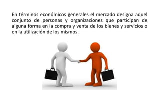 En términos económicos generales el mercado designa aquel
conjunto de personas y organizaciones que participan de
alguna forma en la compra y venta de los bienes y servicios o
en la utilización de los mismos.
 