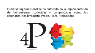 El marketing tradicional se ha enfocado en la implementación
de herramientas conocidas y comprobadas como las
resonadas 4ps (Producto, Precio, Plaza, Promoción)
 