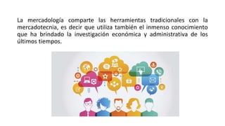 La mercadología comparte las herramientas tradicionales con la
mercadotecnia, es decir que utiliza también el inmenso conocimiento
que ha brindado la investigación económica y administrativa de los
últimos tiempos.
 