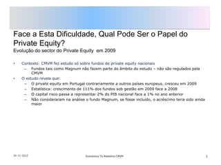 Face a Esta Dificuldade, Qual Pode Ser o Papel do
Private Equity?
Evolução do sector do Private Equity em 2009

•    Contexto: CMVM fez estudo só sobre fundos de private equity nacionais
      – Fundos tais como Magnum não fazem parte do âmbito do estudo – não são regulados pela
          CMVM
•    O estudo revela que:
      – O private equity em Portugal contrariamente a outros países europeus, cresceu em 2009
      – Estatística: crescimento de 111% dos fundos sob gestão em 2009 face a 2008
      – O capital risco passa a representar 2% do PIB nacional face a 1% no ano anterior
      – Não consideraram na análise o fundo Magnum, se fosse incluído, o acréscimo teria sido ainda
          maior




26-11-2012                           Económico TV Relatório CMVM                                      3
 