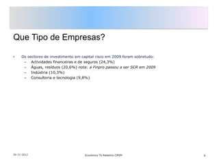 Que Tipo de Empresas?

•    Os sectores de investimento em capital risco em 2009 foram sobretudo:
      – Actividades financeiras e de seguros (24,3%)
      – Águas, resíduos (20,6%) nota: a Finpro passou a ser SCR em 2009
      – Indústria (10,3%)
      – Consultoria e tecnologia (9,8%)




26-11-2012                           Económico TV Relatório CMVM             6
 