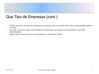 Que Tipo de Empresas (cont.)

•    CMVM nota que se trata de empresas em sectores que, em média, têm valor acrescentado superior
     à média
•    Ou seja, os fundos estão interessados em empresas que estejam de boa saúde e com boa
     produtividade
•    Estão neste momento pouco interessados em empresas cíclicas




26-11-2012                           Económico TV Relatório CMVM                                 7
 
