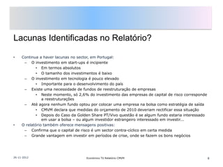 Lacunas Identificadas no Relatório?

•    Continua a haver lacunas no sector, em Portugal:
      – O investimento em start-ups é incipiente
             • Em termos absolutos
             • O tamanho dos investimentos é baixo
      – O investimento em tecnologia é pouco elevado
             • Importante para o desenvolvimento do país
      – Existe uma necessidade de fundos de reestruturação de empresas
             • Neste momento, só 2,6% do investimento das empresas de capital de risco corresponde
                a reestruturações
      – Até agora nenhum fundo optou por colocar uma empresa na bolsa como estratégia de saída
             • CMVM declara que medidas do orçamento de 2010 deveriam rectificar essa situação
             • Depois do Caso da Golden Share PT/Vivo questão é se algum fundo estaria interessado
                em usar a bolsa – ou algum investidor estrangeiro interessado em investir...
•    O relatório também oferece mensagens positivas:
      – Confirma que o capital de risco é um sector contra-cíclico em certa medida
      – Grande vantagem em investir em períodos de crise, onde se fazem os bons negócios




26-11-2012                           Económico TV Relatório CMVM                                     8
 