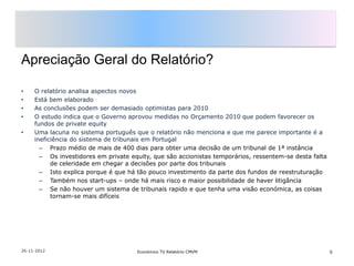 Apreciação Geral do Relatório?

•    O relatório analisa aspectos novos
•    Está bem elaborado
•    As conclusões podem ser demasiado optimistas para 2010
•    O estudo indica que o Governo aprovou medidas no Orçamento 2010 que podem favorecer os
     fundos de private equity
•    Uma lacuna no sistema português que o relatório não menciona e que me parece importante é a
     ineficiência do sistema de tribunais em Portugal
       – Prazo médio de mais de 400 dias para obter uma decisão de um tribunal de 1ª instância
       – Os investidores em private equity, que são accionistas temporários, ressentem-se desta falta
           de celeridade em chegar a decisões por parte dos tribunais
       – Isto explica porque é que há tão pouco investimento da parte dos fundos de reestruturação
       – Também nos start-ups – onde há mais risco e maior possibilidade de haver litigância
       – Se não houver um sistema de tribunais rapido e que tenha uma visão económica, as coisas
           tornam-se mais difíceis




26-11-2012                            Económico TV Relatório CMVM                                       9
 