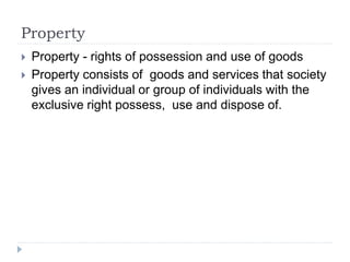 Property
 Property - rights of possession and use of goods
 Property consists of goods and services that society
gives an individual or group of individuals with the
exclusive right possess, use and dispose of.
 
