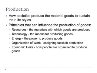 Production
 How societies produce the material goods to sustain
their life styles.
 Principles that can influence the production of goods:
 Resources - the materials with which goods are produced
 Technology - the means for producing goods
 Energy - the power to produce goods
 Organization of Work - assigning tasks in production
 Economic Units - how people are organized to produce
goods
 