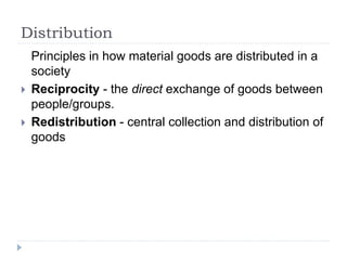 Distribution
Principles in how material goods are distributed in a
society
 Reciprocity - the direct exchange of goods between
people/groups.
 Redistribution - central collection and distribution of
goods
 
