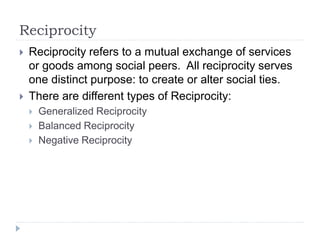 Reciprocity
 Reciprocity refers to a mutual exchange of services
or goods among social peers. All reciprocity serves
one distinct purpose: to create or alter social ties.
 There are different types of Reciprocity:
 Generalized Reciprocity
 Balanced Reciprocity
 Negative Reciprocity
 