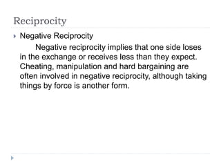 Reciprocity
 Negative Reciprocity
Negative reciprocity implies that one side loses
in the exchange or receives less than they expect.
Cheating, manipulation and hard bargaining are
often involved in negative reciprocity, although taking
things by force is another form.
 