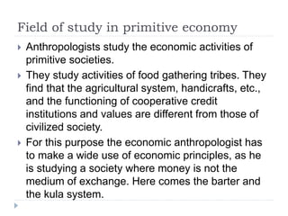 Field of study in primitive economy
 Anthropologists study the economic activities of
primitive societies.
 They study activities of food gathering tribes. They
find that the agricultural system, handicrafts, etc.,
and the functioning of cooperative credit
institutions and values are different from those of
civilized society.
 For this purpose the economic anthropologist has
to make a wide use of economic principles, as he
is studying a society where money is not the
medium of exchange. Here comes the barter and
the kula system.
 