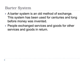 Barter System
 A barter system is an old method of exchange.
This system has been used for centuries and long
before money was invented.
 People exchanged services and goods for other
services and goods in return.
 