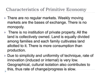 Characteristics of Primitive Economy
 There are no regular markets. Weekly moving
markets are the bases of exchange. There is no
monopoly.
 There is no institution of private property. All the
land is collectively owned. Land is equally divided
among families and each family cultivates land
allotted to it. There is more consumption than
production.
 Due to simplicity and uniformity of technique, rate of
innovation (induced or internal) is very low.
Geographical, cultural isolation also contributes to
this, thus rate of change/progress is slow.
 