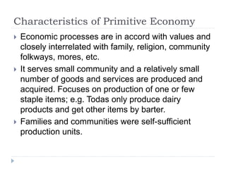 Characteristics of Primitive Economy
 Economic processes are in accord with values and
closely interrelated with family, religion, community
folkways, mores, etc.
 It serves small community and a relatively small
number of goods and services are produced and
acquired. Focuses on production of one or few
staple items; e.g. Todas only produce dairy
products and get other items by barter.
 Families and communities were self-sufficient
production units.
 