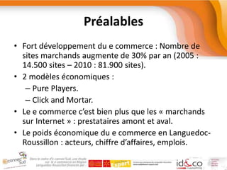PréalablesFort développement du e commerce : Nombre de sites marchands augmente de 30% par an (2005 : 14.500 sites – 2010 : 81.900 sites).2 modèles économiques :Pure Players.Click and Mortar.Le e commerce c’est bien plus que les « marchands sur Internet » : prestataires amont et aval.Le poids économique du e commerce en Languedoc-Roussillon : acteurs, chiffre d’affaires, emplois.