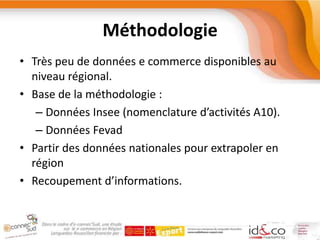 MéthodologieTrès peu de données e commerce disponibles au niveau régional.Base de la méthodologie :Données Insee (nomenclature d’activités A10).Données FevadPartir des données nationales pour extrapoler en régionRecoupement d’informations.