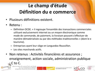 Le champ d’étudeDéfinition du e commercePlusieurs définitions existent.Retenu : Définition OCDE. « il regroupe l’ensemble des transactions commerciales utilisant exclusivement Internet ou un moyen électronique comme mode de commande, de paiement, la livraison pouvant s’effectuer de manière dématérialisée ou par des méthodes traditionnelles » (dont le e tourisme).Entreprises ayant leur siège en Languedoc-Roussillon.Les sites marchands actifs.Non retenus : Activités financières et assurance ; enseignement, action sociale, administration publique ; C to C.