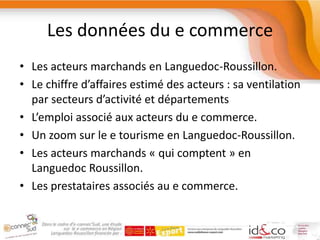 Les données du e commerceLes acteurs marchands en Languedoc-Roussillon.Le chiffre d’affaires estimé des acteurs : sa ventilation par secteurs d’activité et départementsL’emploi associé aux acteurs du e commerce.Un zoom sur le e tourisme en Languedoc-Roussillon.Les acteurs marchands « qui comptent » en Languedoc Roussillon.Les prestataires associés au e commerce.