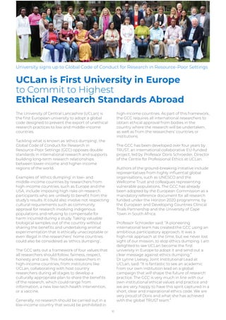 The University of Central Lancashire (UCLan) is
the ﬁrst European university to adopt a global
code designed to prevent the export of unethical
research practices to low and middle-income
countries.
Tackling what is known as ‘ethics dumping’, the
Global Code of Conduct for Research in
Resource-Poor Settings (GCC) opposes double
standards in international research and supports
building long-term research relationships
between lower-income and higher-income
regions of the world.
Examples of ‘ethics dumping’ in low- and
middle-income countries by researchers from
high-income countries, such as Europe and the
USA, include imposing high risks on research
participants who are unlikely to beneﬁt from the
study’s results. It could also involve not respecting
cultural requirements such as community
approval for research involving indigenous
populations and refusing to compensate for
harm incurred during a study. Taking valuable
biological samples out of the country without
sharing the beneﬁts and undertaking animal
experimentation that is ethically unacceptable or
even illegal in the researchers’ home countries
could also be considered as ‘ethics dumping’.
The GCC sets out a framework of four values that
all researchers should follow; fairness, respect,
honesty and care. This involves researchers in
high-income countries, from institutions like
UCLan, collaborating with host country
researchers during all stages to develop a
culturally appropriate plan to share the beneﬁts
of the research, which could range from
information, a new low-tech health intervention,
or a vaccine.
Generally, no research should be carried out in a
low-income country that would be prohibited in
high-income countries. As part of this framework,
the GCC requires all international researchers to
obtain ethical approval from bodies in the
country where the research will be undertaken,
as well as from the researchers’ countries or
institutions.
The GCC has been developed over four years by
TRUST, an international collaborative EU-funded
project, led by Professor Doris Schroeder, Director
of the Centre for Professional Ethics at UCLan.
Authors of the ground-breaking initiative include
representatives from highly inﬂuential global
organisations, such as UNESCO and the
Wellcome Trust and colleagues representing
vulnerable populations. The GCC has already
been adopted by the European Commission as a
mandatory reference document for all research
funded under the Horizon 2020 programme, by
the European and Developing Countries Clinical
Trials Partnership and the University of Cape
Town in South Africa.
Professor Schroeder said: “A pioneering
international team has created the GCC using an
ambitious participatory approach. It was a
high-risk approach at the time, but we never lost
sight of our mission, to stop ethics dumping. I am
delighted to see UCLan become the ﬁrst
university in Europe to adopt it and send out a
clear message against ethics dumping.”
Dr Lynne Livesey, Joint Institutional Lead at
UCLan, said: “It is fantastic to see an academic
from our own institution lead on a global
campaign that will shape the future of research
practice. The GCC is very much in line with our
own institutional ethical values and practice and
we are very happy to have this spirit captured in a
short, clear and inspirational ethics code. We are
very proud of Doris and what she has achieved
with the global TRUST team.”
10
UCLan is First University in Europe
to Commit to Highest
Ethical Research Standards Abroad
University signs up to Global Code of Conduct for Research in Resource-Poor Settings
 