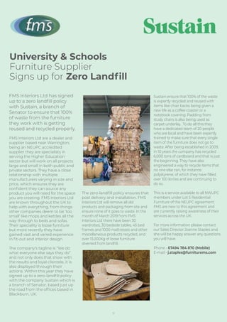 University & Schools
Furniture Supplier
Signs up for Zero Landﬁll
FMS Interiors Ltd has signed
up to a zero landﬁll policy
with Sustain, a branch of
Senator to ensure that 100%
of waste from the furniture
they work with is getting
reused and recycled properly.
FMS Interiors Ltd are a dealer and
supplier based near Warrington;
being an NEUPC accredited
supplier they are specialists in
serving the Higher Education
sector but will work on all projects
large and small in both public and
private sectors. They have a close
relationship with multiple
manufacturers varying in size and
price, which ensures they are
conﬁdent they can source any
product you will need for the space
you are creating. FMS Interiors Ltd
are known throughout the UK to
help with everything, from things
other companies deem to be ‘too
small’ like mops and kettles all the
way through to beds and sofas.
Their speciality is loose furniture
but more recently they have
gained vast and varied experience
in ﬁt-out and interior design.
The company’s tagline is “We do
what everyone else says they do”
and not only does that show with
the results and loyal clientele, it is
also displayed through their
actions. Within this year they have
signed up to a zero-landﬁll policy
with the company Sustain which is
a branch of Senator, based just up
the road from the ofﬁces based in
Blackburn, UK.
The zero-landﬁll policy ensures that
post delivery and installation, FMS
Interiors Ltd will remove all old
products and packaging from site and
ensure none of it goes to waste. In the
month of March 2019 from FMS
Interiors Ltd there have been 30
wardrobes, 30 bedside tables, 45 bed
frames and 1000 mattresses and other
miscellaneous products recycled, and
over 13,000Kg of loose furniture
diverted from landﬁll.
Sustain ensure that 100% of the waste
is expertly recycled and reused with
items like chair backs being given a
new life as a coffee coaster or a
notebook covering. Padding from
study chairs is also being used as
carpet underlay. To do all this they
have a dedicated team of 20 people
who are local and have been expertly
trained to make sure that every single
item of the furniture does not go to
waste. After being established in 2009,
in 10 years the company has recycled
6,000 tons of cardboard and that is just
the beginning. They have also
engineered a way to recycle items that
no one else can, for instance
polystyrene, of which they have ﬁlled
over 100 lorries and are continuing to
do so.
This is a service available to all NWUPC
members under Lot 5 Residential
Furniture of the NEUPC agreement.
FMS are new to this agreement and
are currently raising awareness of their
services across the UK.
For more information please contact
our Sales Director Joanne Staples and
she will be happy answer any questions
you will have.
Phone - 07494 784 870 (Mobile)
E-mail - j.staples@furniturems.com
11
 